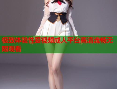 极致体验性爱视频成人平台高清流畅无限观看