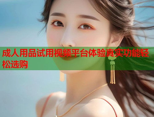 成人用品试用视频平台体验真实功能轻松选购