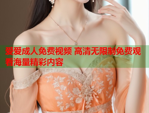 爱爱成人免费视频 高清无限制免费观看海量精彩内容