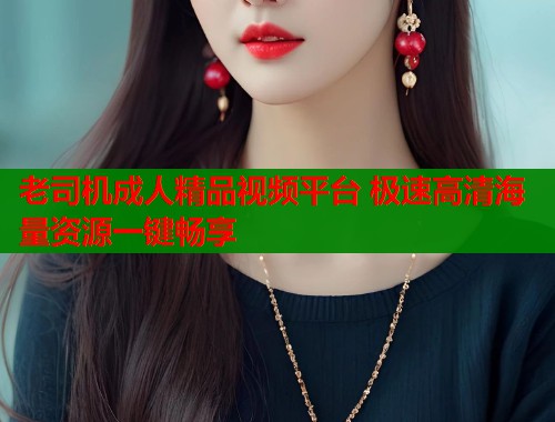 老司机成人精品视频平台 极速高清海量资源一键畅享