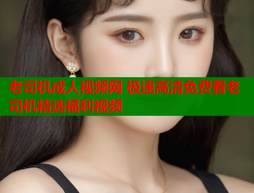 老司机成人视频网 极速高清免费看老司机精选福利视频