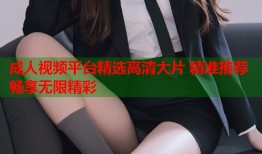 成人视频平台精选高清大片 精准推荐畅享无限精彩