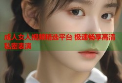 成人女人视频精选平台 极速畅享高清私密表演