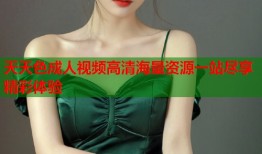 天天色成人视频高清海量资源一站尽享精彩体验