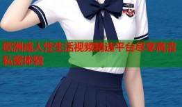 欧洲成人性生活视频精选平台尽享高清私密体验