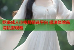 欧美成人小视频精选平台 极速体验高清私密观看