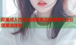 欧美成人性生活视频高清免费看平台引领潮流体验