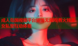 成人岛国视频平台精选无限观看火辣美女私密互动体验