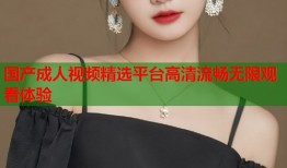国产成人视频精选平台高清流畅无限观看体验