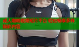 成人啪啪视频短片平台 轻松畅享多样精彩内容