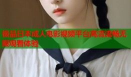 极品日本成人电影视频平台高清流畅无限观看体验