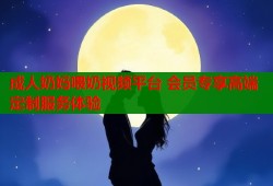 成人奶妈喂奶视频平台 会员专享高端定制服务体验