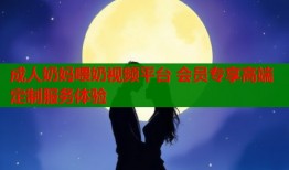 成人奶妈喂奶视频平台 会员专享高端定制服务体验