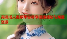 高清成人视频平台尽享极速播放与海量资源