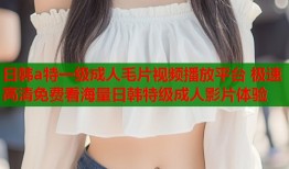 日韩a特一级成人毛片视频播放平台 极速高清免费看海量日韩特级成人影片体验