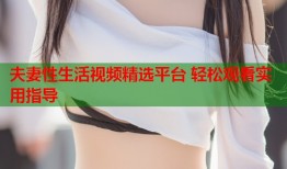 夫妻性生活视频精选平台 轻松观看实用指导