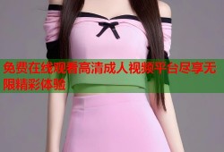 免费在线观看高清成人视频平台尽享无限精彩体验