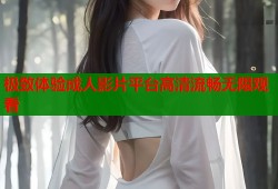 极致体验成人影片平台高清流畅无限观看