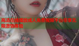 高清在线播放成人免费视频平台尽享无限激情体验