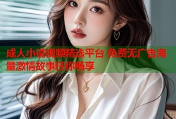 成人小说视频精选平台 免费无广告海量激情故事任你畅享