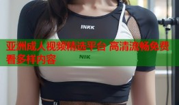 亚洲成人视频精选平台 高清流畅免费看多样内容