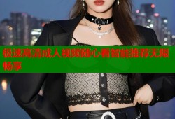 极速高清成人视频随心看智能推荐无限畅享