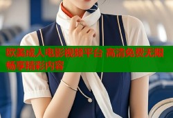 欧美成人电影视频平台 高清免费无限畅享精彩内容