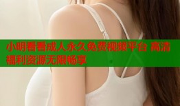 小明看看成人永久免费视频平台 高清福利资源无限畅享