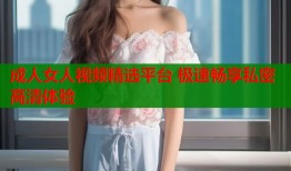 成人女人视频精选平台 极速畅享私密高清体验