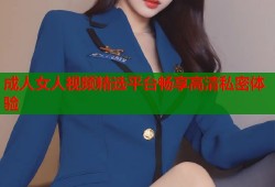 成人女人视频精选平台畅享高清私密体验