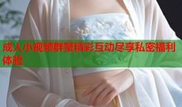 成人小视频群聚精彩互动尽享私密福利体验