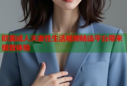 欧美成人夫妻性生活视频精选平台带来极致体验