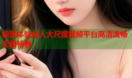 极致体验成人大尺度视频平台高清流畅无限畅看