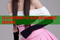 成人奶妈视频平台 会员专享高端喂奶服务体验