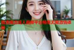 极速高清成人视频平台畅享无限激情体验