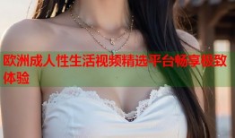 欧洲成人性生活视频精选平台畅享极致体验