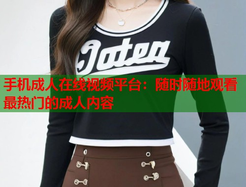 手机成人在线视频平台：随时随地观看最热门的成人内容