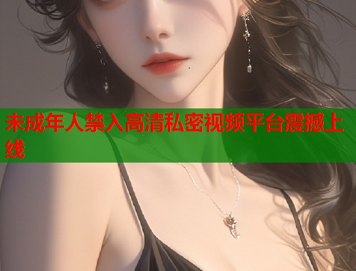未成年人禁入高清私密视频平台震撼上线