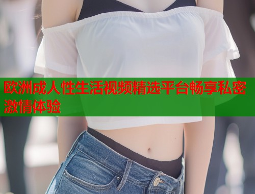 欧洲成人性生活视频精选平台畅享私密激情体验