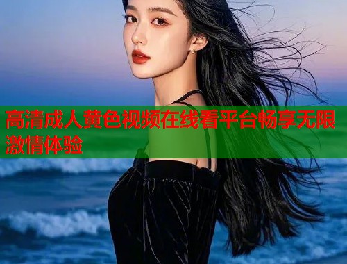 高清成人黄色视频在线看平台畅享无限激情体验