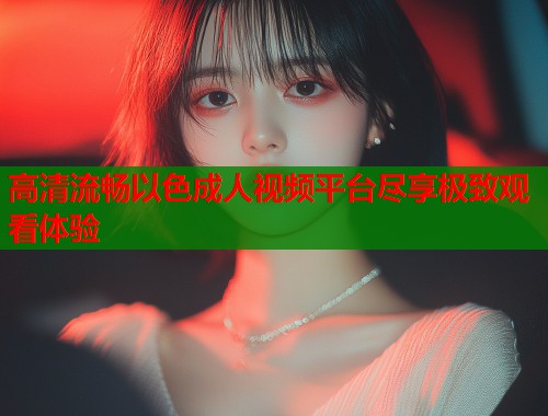 高清流畅以色成人视频平台尽享极致观看体验