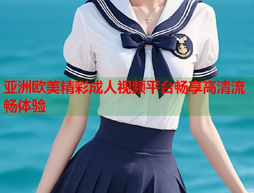 亚洲欧美精彩成人视频平台畅享高清流畅体验