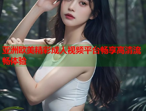 亚洲欧美精彩成人视频平台畅享高清流畅体验