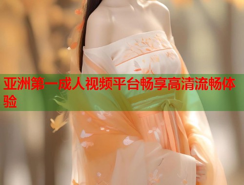 亚洲第一成人视频平台畅享高清流畅体验