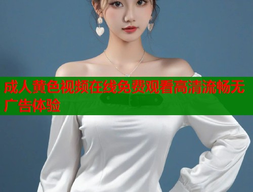 成人黄色视频在线免费观看高清流畅无广告体验