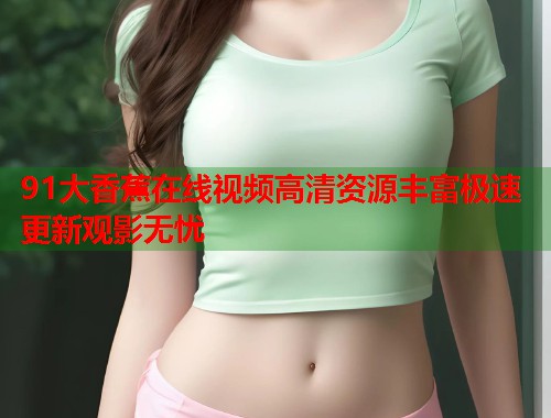 91大香蕉在线视频高清资源丰富极速更新观影无忧