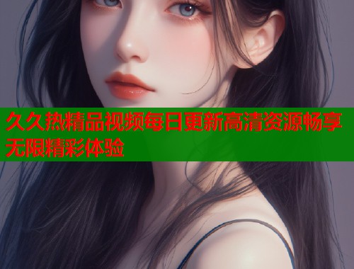 久久热精品视频每日更新高清资源畅享无限精彩体验