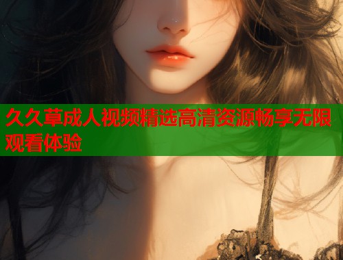 久久草成人视频精选高清资源畅享无限观看体验