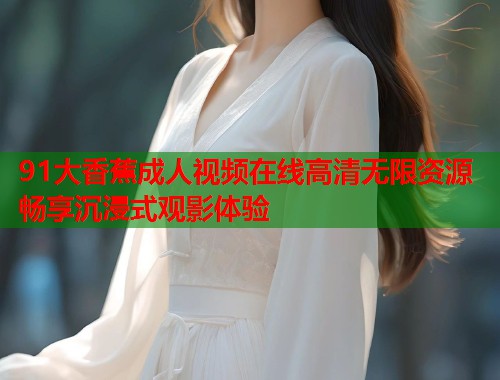91大香蕉成人视频在线高清无限资源畅享沉浸式观影体验