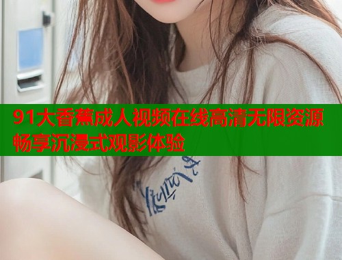91大香蕉成人视频在线高清无限资源畅享沉浸式观影体验